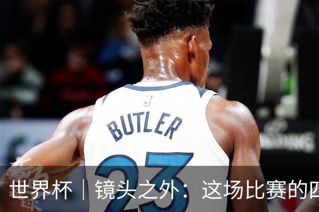 世界杯｜镜头之外：这场比赛的四个瞬间，告诉你足球的魅力
